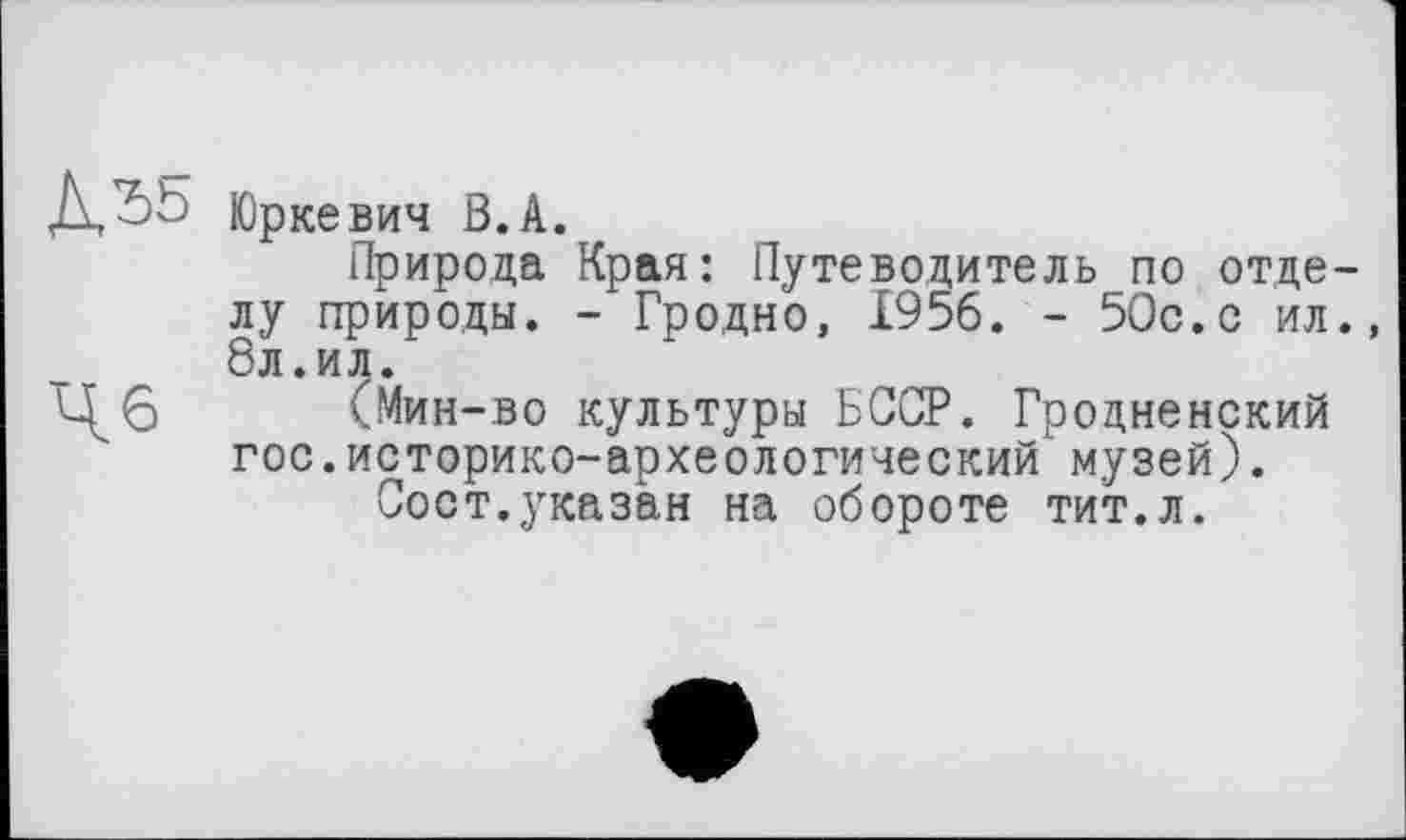 ﻿Д^Ь Юркевич В. А.
Природа Края: Путеводитель по отделу природы. - Гродно, 1956. - 50с.с ил., 8л.ил.
■Ц6 (Мин-во культуры БССР. Грозненский гос.историко-археологический музей).
Сост.указан на обороте тит.л.